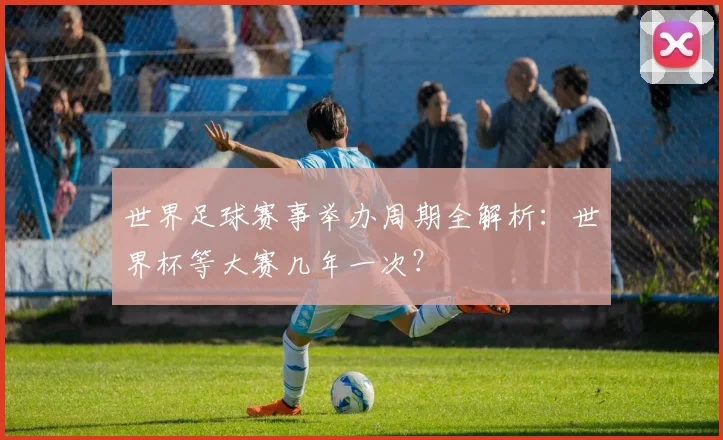 世界足球赛事举办周期全解析：世界杯等大赛几年一次？