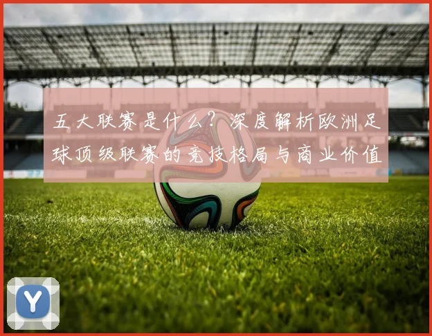 五大联赛是什么？深度解析欧洲足球顶级联赛的竞技格局与商业价值