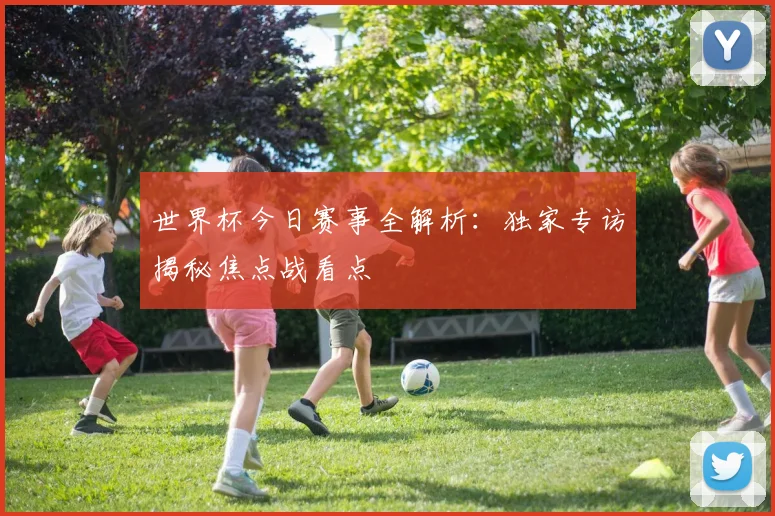 世界杯今日赛事全解析:独家专访揭秘焦点战看点