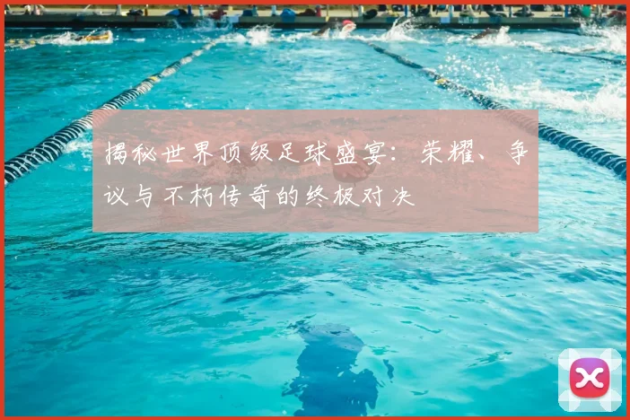 揭秘世界顶级足球盛宴：荣耀、争议与不朽传奇的终极对决