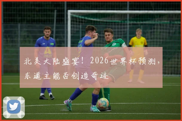 北美大陆盛宴!2026世界杯预测,东道主能否创造奇迹